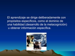 El aprendizaje se dirige deliberadamente con  propósitos específicos, como el dominio de una habilidad (desarrollo de la metacognición) u obtener información específica. 