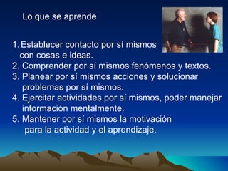 Lo que se aprende Establecer contacto por sí mismos  con cosas e ideas. 2. Comprender por sí mismos fenómenos y textos. 3. Planear por sí mismos acciones y solucionar problemas por sí mismos. 4. Ejercitar actividades por sí mismos, poder manejar información mentalmente. 5. Mantener por sí mismos la motivación  para la actividad y el aprendizaje. 