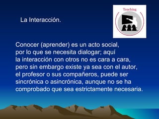 La Interacción. Conocer (aprender) es un acto social,  por lo que se necesita dialogar; aquí  la interacción con otros no es cara a cara, pero sin embargo existe ya sea con el autor,  el profesor o sus compañeros, puede ser  sincrónica o asincrónica, aunque no se ha comprobado que sea estrictamente necesaria.  