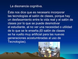 La disonancia cognitiva. Ésta nos dice que es necesario incorporar las tecnologías al salón de clases, porque hay un desfasamiento entre la vida real y el salón de clases por lo que se puede desmotivar  el estudiante, al no ver una necesidad o utilidad de lo que se le enseña.(El salón de clases se ha vuelto muy artificial para las nuevas  generaciones acostumbradas al uso de  Tecnologías). 