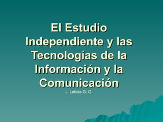 El Estudio Independiente y las Tecnologías de la Información y la Comunicación J. Leticia G. G. 