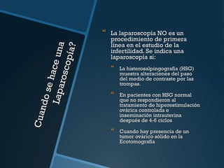 C ua
nd o
se h
Lap a ace un a
rosc
opía
?



La laparoscopía NO es un
procedimiento de primera
línea en el estudio de la
infertilidad. Se indica una
laparoscopía si:



La histerosalpingografía (HSG)
muestra alteraciones del paso
del medio de contraste por las
trompas.



En pacientes con HSG normal
que no respondieron al
tratamiento de hiperestimulación
ovárica controlada e
inseminación intrauterina
después de 4-6 ciclos



Cuando hay presencia de un
tumor ovárico sólido en la
Ecotomografía

 