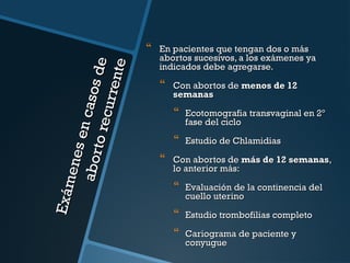 Exám
ene s
en ca
ab or
to re sos de
cur re
nt e

 En pacientes que tengan dos o más

abortos sucesivos, a los exámenes ya
indicados debe agregarse.

 Con abortos de menos de 12
semanas

 Ecotomografia transvaginal en 2º
fase del ciclo

 Estudio de Chlamidias
 Con abortos de más de 12 semanas,
lo anterior más:

 Evaluación de la continencia del
cuello uterino

 Estudio trombofilias completo
 Cariograma de paciente y
conyugue

 