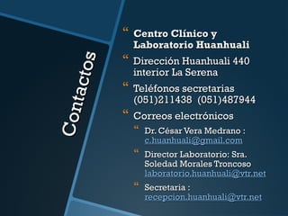 Con t
acto s



Centro Clínico y
Laboratorio Huanhuali



Dirección Huanhuali 440
interior La Serena



Teléfonos secretarias
(051)211438 (051)487944



Correos electrónicos



Dr. César Vera Medrano :
c.huanhuali@gmail.com



Director Laboratorio: Sra.
Soledad Morales Troncoso
laboratorio.huanhuali@vtr.net



Secretaria :
recepcion.huanhuali@vtr.net

 