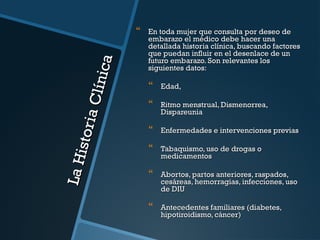 La H
ist or
i a Cl
í ni ca



En toda mujer que consulta por deseo de
embarazo el médico debe hacer una
detallada historia clínica, buscando factores
que puedan influir en el desenlace de un
futuro embarazo. Son relevantes los
siguientes datos:



Edad,



Ritmo menstrual, Dismenorrea,
Dispareunia



Enfermedades e intervenciones previas



Tabaquismo, uso de drogas o
medicamentos



Abortos, partos anteriores, raspados,
cesáreas, hemorragias, infecciones, uso
de DIU



Antecedentes familiares (diabetes,
hipotiroidismo, cáncer)

 