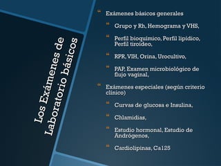 Exámenes básicos generales

Los E
Labo x ámene
rato r
s de
io b á
si co
s

 Grupo y Rh, Hemograma y VHS,
 Perfil bioquímico, Perfil lipídico,
Perfil tiroídeo,

 RPR, VIH, Orina, Urocultivo,
 PAP, Examen microbiológico de
flujo vaginal,

 Exámenes especiales (según criterio
clínico)

 Curvas de glucosa e Insulina,
 Chlamidias,
 Estudio hormonal, Estudio de
Andrógenos,

 Cardiolipinas, Ca125

 