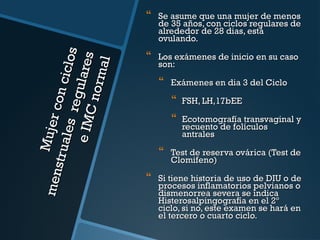 men Mu jer c
on c
st ru a
i clos
le s r
e gul a
e IM
res
C no
rmal



Se asume que una mujer de menos
de 35 años, con ciclos regulares de
alrededor de 28 dias, está
ovulando.



Los exámenes de inicio en su caso
son:



Exámenes en dia 3 del Ciclo






FSH, LH,17bEE
Ecotomografía transvaginal y
recuento de folículos
antrales

Test de reserva ovárica (Test de
Clomifeno)

Si tiene historia de uso de DIU o de
procesos inflamatorios pelvianos o
dismenorrea severa se indica
Histerosalpingografía en el 2º
ciclo, si no, este examen se hará en
el tercero o cuarto ciclo.

 