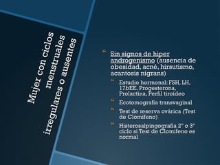 Mu j
e r co
n cic
ir reg
m en
l os
ulare
str ua
l es
soa
usen
tes



Sin signos de hiper
androgenismo (ausencia de
obesidad, acné, hirsutismo,
acantosis nigrans)

 Estudio hormonal: FSH, LH,

17bEE, Progesterona,
Prolactina, Perfil tiroídeo
Ecotomografía transvaginal


 Test de reserva ovárica (Test


de Clomifeno)
Histerosalpingografía 2º o 3º
ciclo si Test de Clomifeno es
normal

 