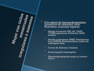 Mu j
er co
n ci c
irre g
me n
l os
ular
stru
es o
al es
au se
nt es



Con signos de hiperandrogenismo
(presencia de obesidad, acné,
hirsutismo, acantosis nigrans)



Estudio hormonal: FSH, LH, 17bEE,
17OHProgesterona, Prolactina, Perfil
tiroídeo



Estudio andrógenos: SHBG, Testosterona
total, DHEAS, Androstendiona, Indice de
andrógeno libre.



Curvas de Glucosa e Insulina



Ecotomografía transvaginal



Histerosalpingografía según el criterio
clínico

 