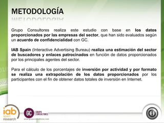 METODOLOGÍA

Grupo Consultores realiza este estudio con base en los datos
proporcionados por las empresas del sector, que han sido evaluados según
un acuerdo de confidencialidad con GC.

IAB Spain (Interactive Advertising Bureau) realiza una estimación del sector
de buscadores y enlaces patrocinados en función de datos proporcionados
por los principales agentes del sector.

Para el cálculo de los porcentajes de inversión por actividad y por formato
se realiza una extrapolación de los datos proporcionados por los
participantes con el fin de obtener datos totales de inversión en Internet.




                                                                        S1
                                                                       2012
      www.grupoconsultores.com
 