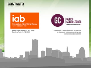 CONTACTO




                                                               www.grupoconsultores.com




  Madrid: Conde Peñalver 52, 4ºC, 28006   Los soportes y redes interesados en participar
  Barcelona: Tuste 19, 1º2, 08006              en el presente estudio pueden dirigirse a
                                                            comunicacion@iabspain.net




                                                                                            S1
                                                                                           2012
    www.grupoconsultores.com
 