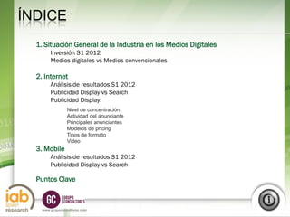 ÍNDICE
  1. Situación General de la Industria en los Medios Digitales
        Inversión S1 2012
        Medios digitales vs Medios convencionales

  2. Internet
        Análisis de resultados S1 2012
        Publicidad Display vs Search
        Publicidad Display:
                 Nivel de concentración
                 Actividad del anunciante
                 Principales anunciantes
                 Modelos de pricing
                 Tipos de formato
                 Video
  3. Mobile
        Análisis de resultados S1 2012
        Publicidad Display vs Search

  Puntos Clave


                                                                 6
    www.grupoconsultores.com
 