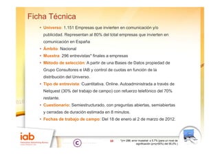 Ficha Técnica
   • Universo: 1.151 Empresas que invierten en comunicación y/o
    publicidad. Representan al 80% del total empresas que invierten en
    comunicación en España
   • Ámbito: Nacional
   • Muestra: 296 entrevistas* finales a empresas
   • Método de selección: A partir de una Bases de Datos propiedad de
    Grupo Consultores e IAB y control de cuotas en función de la
    distribución del Universo.
                     Universo
   • Tipo de entrevista: Cuantitativa. Online. Autoadministrada a través de
    Netquest (30% del trabajo de campo) con refuerzo telefónico del 70%
    restante.
   • Cuestionario: Semiestructurado, con preguntas abiertas, semiabiertas
    y cerradas de duración estimada en 8 minutos
                                         minutos.
   • Fechas de trabajo de campo: Del 18 de enero al 2 de marzo de 2012.




                                        10    *(n= 296; error muestral: ± 5,7% (para un nivel de
                                                            significación (p=q=50%) del 95,0%.)
 