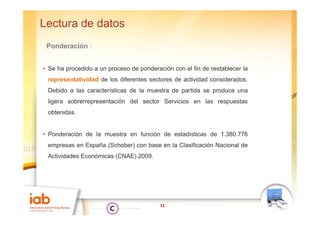 Lectura de datos
 Ponderación :


• Se ha procedido a un proceso de ponderación con el fin de restablecer la
 representatividad de los diferentes sectores de actividad considerados.
 Debido a las características de la muestra de partida se produce una
 ligera sobrerrepresentación del sector Servicios en las respuestas
 obtenidas.
 obtenidas


• Ponderación de la muestra en función de estadísticas de 1.380.776
 empresas en España (Schober) con base en la Clasificación Nacional de
 Actividades Económicas (CNAE) 2009.




                                          11
 