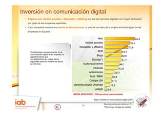 Inversión en comunicación digital
 • Pá i
   Páginas web, M di sociales y N
             b Medios   i l     Newsletter / eMailing son l t
                                    l tt      M ili       los tres servicios di it l con mayor d di
                                                                       i i digitales           dedicación
                                                                                                      ió
   por parte de las empresas españolas.
 • Cada compañía nombra una media de seis servicios, lo que da una idea de la amplia actividad digital de las
   empresas en España
               España.




     Centrándonos, exclusivamente, en la
     comunicación digital de su empresa, le
     agradeceríamos que
     nos especificara en cuáles de los
     siguientes servicios invierte/ es activa
     su empresa




                                                MEDIA SERVICIOS : 5,89 servicios mencionados

                                                                  Base: invierten en comunicación digital (247)

                                                                             Muestra ponderada (datos en %)
                                                       17
                                                                             * No incluye compra de medios
 