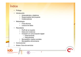 Índice
  •   Prólogo
  •   Introducción
           • Antecedentes y objetivos
           • Responsables del proyecto
           • Colaboradores
  •           g
      Metodología
          • Ficha técnica
          • Lectura de datos
  •   Resultados
          • Perfil de la muestra
          • Datos de incidencia
          • Inversión en comunicación digital
               • Externamente
               • Internamente
          • Monográfico medios sociales
          • Monográfico eCommerce
  •   Conclusiones
  •   Anexo: Guía de servicios



                                         2
 
