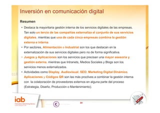 Inversión en comunicación digital
Resumen
• Destaca la mayoritaria gestión interna de los servicios digitales de las empresas.
 Tan solo un tercio de las compañías externaliza el conjunto de sus servicios
 digitales, mientras que una de cada cinco empresas combina la gestión
 externa e interna.
• Por sectores, Alimentación e Industrial son los que destacan en la
 externalización de sus servicios digitales pero no de forma significativa.
• J
  Juegos y A li
           Aplicaciones son l servicios que precisan una mayor asesoría y
                  i         los   i i           i                    í
 gestión externa, mientras que Intranets, Medios Sociales y Blogs son los
 servicios menos externalizados.
• Actividades como Display, Audiovisual, SEO, Marketing Digital Dinámico,
 Aplicaciones y Códigos QR son las más proclives a combinar la gestión interna
 con la colaboración de proveedores externos en alguna parte del proceso
 (Estrategia, Diseño, Producción o Mantenimiento).




                                            23
 