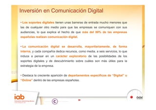 Inversión en Comunicación Digital
• Los soportes digitales tienen unas barreras de entrada mucho menores que
las de cualquier otro medio para que las empresas se comuniquen con sus
audiencias, lo que explica el hecho de que más del 80% de las empresas
españolas realizan comunicación digital.


• La comunicación digital se desarrolla, mayoritariamente, de forma
interna, y cada compañía dedica recursos, como media, a seis servicios, lo que
induce a pensar en un carácter exploratorio de las posibilidades de los
soportes digitales y de descubrimiento sobre cuáles son más útiles para la
estrategia de la empresa.


• Destaca la creciente aparición de departamentos específicos de “Digital” u
“Online” dentro de las empresas españolas
 Online”                        españolas.




                                           38
 