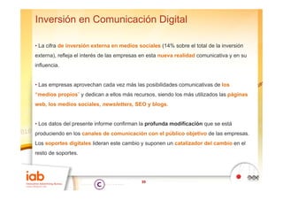 Inversión en Comunicación Digital

• La cifra de inversión externa en medios sociales (14% sobre el total de la inversión
externa),
externa) refleja el interés de las empresas en esta nueva realidad comunicativa y en su
influencia.


• Las empresas aprovechan cada vez más las posibilidades comunicativas de los
“medios propios” y dedican a ellos más recursos, siendo los más utilizados las páginas
web, los medios sociales, newsletters, SEO y blogs.


• Los datos del presente informe confirman la prof nda modificación q e se está
                                              profunda              que
produciendo en los canales de comunicación con el público objetivo de las empresas.
Los soportes digitales lideran este cambio y suponen un catalizador del cambio en el
      p        g                               p
resto de soportes.




                                            39
 