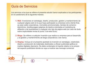 Guía de Servicios
Los servicios a los que se refiere el presente estudio fueron explicados a los participantes
en el cuestionario de la siguiente manera:


     1. Web: Inversiones en estrategia, diseño, producción, gestión y mantenimiento de
        cualquier página web en la que haya participado su empresa como cliente final,
        ya sean webs corporativas, microsites promocionales, tiendas de comercio
        electrónico, landing pages (páginas de destino orientadas al marketing de
        afiliación o de buscadores) o cualquier otro tipo de página web (en caso de duda
        sobre duplicidades revise el punto 3 de esta Guía).

     2. Blogs: Se refiere a cualquier inversión que realice su empresa para el desarrollo
        y la gestión y mantenimiento de blogs corporativos o de marca.

     3. Display: Incluya en el presente apartado la inversión en estrategia, creatividad,
        diseño y producción de materiales destinados a ofrecer publicidad gráfica en
        medios digitales (banners). No debe contemplar el importe relativo a la compra
        del espacio publicitario donde se vaya a mostrar ese mensaje comercial
                                                                       comercial.




                                              41
 