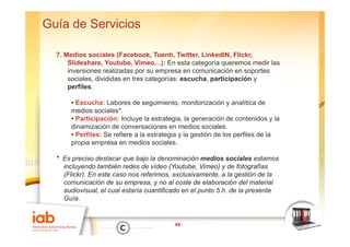 Guía de Servicios

  7. Medios sociales (Facebook, Tuenti, Twitter, LinkedIN, Flickr,
      Slideshare, Youtube, Vimeo…): En esta categoría queremos medir las
      inversiones realizadas por su empresa en comunicación en soportes
      sociales, divididas en tres categorías: escucha, participación y
      perfiles.

       • Escucha: Labores de seguimiento, monitorización y analítica de
       medios sociales*.
       • Participación: Incluye la estrategia, la generación de contenidos y la
       dinamización de conversaciones en medios sociales.
       • Perfiles: Se refiere a la estrategia y la gestión de los perfiles de la
       propia empresa en medios sociales.

  * Es preciso destacar que bajo la denominación medios sociales estamos
    incluyendo también redes de vídeo (Youtube, Vimeo) y de fotografías
    (Flickr). En este caso nos referimos, exclusivamente, a la gestión de la
    comunicación de su empresa, y no al coste de elaboración del material
    audiovisual, el cual estaría cuantificado en el punto 5.h. de la presente
    Guía.


                                           43
 