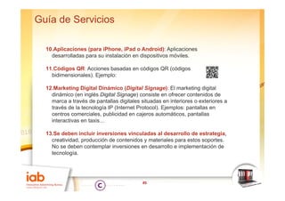 Guía de Servicios

  10.Aplicaciones (para iPhone, iPad o Android): Aplicaciones
    desarrolladas para su instalación en dispositivos móviles
                                                      móviles.

  11.Códigos QR: Acciones basadas en códigos QR (códigos
    bidimensionales). Ejemplo:
                   ) j p

  12.Marketing Digital Dinámico (Digital Signage): El marketing digital
    dinámico (en inglés Digital Signage) consiste en ofrecer contenidos de
    marca a través de pantallas digitales situadas en interiores o exteriores a
    través de la tecnología IP (Internet Protocol). Ejemplos: pantallas en
    centros comerciales, publicidad en cajeros automáticos, pantallas
    interactivas en taxis…

  13.Se deben incluir inversiones vinculadas al desarrollo de estrategia,
    creatividad, producción de contenidos y materiales para estos soportes.
    No se deben contemplar inversiones en desarrollo e implementación de
    tecnología.




                                           45
 