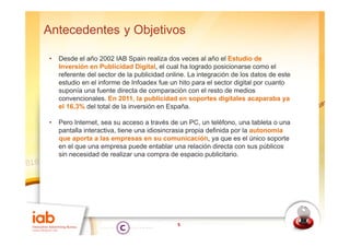 Antecedentes y Objetivos

•   Desde el año 2002 IAB Spain realiza dos veces al año el Estudio de
    Inversión en Publicidad Digital, el cual ha logrado posicionarse como el
                                Digital
    referente del sector de la publicidad online. La integración de los datos de este
    estudio en el informe de Infoadex fue un hito para el sector digital por cuanto
    suponía una fuente directa de comparación con el resto de medios
    convencionales. En 2011, la publicidad en soportes digitales acaparaba ya
    el 16,3% del total de la inversión en España.

•   Pero Internet sea su acceso a través de un PC un teléfono una tableta o una
          Internet,                                PC,     teléfono,
    pantalla interactiva, tiene una idiosincrasia propia definida por la autonomía
    que aporta a las empresas en su comunicación, ya que es el único soporte
    en el que una empresa puede entablar una relación directa con sus públicos
    sin necesidad de realizar una compra de espacio publicitario.




                                             5
 