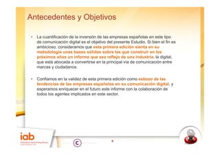 Antecedentes y Objetivos

•   La cuantificación de la inversión de las empresas españolas en este tipo
    de comunicación digital es el objetivo del presente Estudio Si bien el fin es
                                                        Estudio.
    ambicioso, consideramos que esta primera edición sienta en su
    metodología unas bases sólidas sobre las que construir en los
    próximos años un informe que sea reflejo de una industria, la digital,
    que está abocada a convertirse en la principal vía de comunicación entre
    marcas y ciudadanos.

•   Confiamos en l validez d esta primera edición como esbozo de las
    C fi          la lid de t         i       di ió         b     d l
    tendencias de las empresas españolas en su comunicación digital, y
    esperamos enriquecer en el futuro este informe con la colaboración de
    todos los agentes implicados en este sector.




                                             6
 