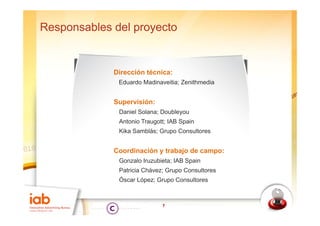 Responsables del proyecto


             Dirección técnica:
              Eduardo Madinaveitia; Zenithmedia


             Supervisión:
              Daniel Solana; Doubleyou
              Antonio Traugott; IAB Spain
              Kika Samblás; Grupo Consultores


             Coordinación y trabajo de campo:
              Gonzalo Iruzubieta; IAB Spain
              Patricia Chávez; Grupo Consultores
              Óscar López; Grupo Consultores



                             7
 
