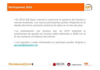 Participantes 2010



    • E 2010 IAB S i volverá a comunicar l apertura d l estudio a
      En           Spain l á               i   la     t   del t di
    nuevas empresas. Los nuevos participantes podrán integrarse en la
    oleada del primer semestre (solicitud de datos en el mes de julio)

    • La participación, por primera vez, en 2010 implicará el
    compromiso de aportar los mismos datos referentes a 2009 con el
         p           p
    fin de mantener el histórico del informe

    • Los soportes y redes interesados en participar pueden dirigirse a
    gonzalo@iabspain.net




                                    - 35 -
 