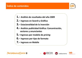Índice de contenidos



        1.‐ Análisis de resultados del año 2009
        2.‐ Ingresos en Search y Gráfica
        3.‐ Estacionalidad de la inversión
        4. Análisis publicidad Gráfica: Concentración, 
        4.‐ Análisis publicidad Gráfica: Concentración,
            sectores y anunciantes
        5. Ingresos por modelo de pricing
        5.‐ Ingresos por modelo de pricing
        6.‐ Ingresos por tipo de formato
        7.‐ Ingresos en Mobile
        7 Ingresos en Mobile


                               -9-
 