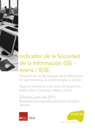 Indicador de la Sociedad
de la Información (ISI) -
everis / IESE
Situación de las Tecnologías de la Información
en Latinoamérica, la Unión Europea y EE.UU.

Especial referencia a los casos de Argentina,
Brasil, Chile, Colombia, México y Perú

Edición junio de 2011
Resultados provisionales del primer trimestre
del año
 