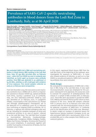 1
www.eurosurveillance.org
Rapid communication
Prevalence of SARS-CoV-2 specific neutralising
antibodies in blood donors from the Lodi Red Zone in
Lombardy, Italy, as at 06 April 2020
Elena Percivalle¹ , Giuseppe Cambiè² , Irene Cassaniti1,3
, Edoardo Vecchio Nepita1,3
, Roberta Maserati¹ , Alessandro Ferrari1,3
,
Raffaella Di Martino1,3
, Paola Isernia4
, Francesco Mojoli3,5
, Raffaele Bruno3,6
, Marcello Tirani7,8
, Danilo Cereda8
, Carlo Nicora9
,
Massimo Lombardo10
, Fausto Baldanti1,3
1.	 Molecular Virology Unit, Microbiology and Virology Department, IRCCS Policlinico San Matteo, Pavia, Italy
2.	 Immunohematology and Transfusion Medicine Unit, Ospedale Maggiore di Lodi, Lodi, Italy
3.	 Department of Clinical Surgical Diagnostic and Pediatric Sciences, University of Pavia, Pavia, Italy
4.	 SIMT, Centro Lavorazione e Validazione, IRCCS Policlinico San Matteo, Pavia, Italy
5.	 ICU1 Department of Intensive Medicine, IRCCS Policlinico San Matteo, Pavia, Italy
6.	 Infectious Diseases I, Department of Medical Sciences and Infectious Diseases, IRCCS Policlinico San Matteo, Pavia, Italy
7.	 Health Protection Agency of Pavia, Department of Hygiene and Preventive Medicine, Pavia, Italy
8.	 Lombardy Region, Directorate General for Health, UO Prevenzione, Milan, Italy
9.	 Chief Executive Office, IRCCS Policlinico San Matteo, Pavia, Italy
10.	 Chief Executive Office, ASST Lodi, Lodi, Italy
Correspondence: Fausto Baldanti (fausto.baldanti@unipv.it)
Citation style for this article:
Percivalle Elena , Cambiè Giuseppe , Cassaniti Irene , Nepita Edoardo Vecchio , Maserati Roberta , Ferrari Alessandro , Di Martino Raffaella , Isernia Paola , Mojoli
Francesco , Bruno Raffaele , Tirani Marcello , Cereda Danilo , Nicora Carlo , Lombardo Massimo , Baldanti Fausto . Prevalence of SARS-CoV-2 specific neutralising
antibodies in blood donors from the Lodi Red Zone in Lombardy, Italy, as at 06 April 2020. Euro Surveill. 2020;25(24):pii=2001031. https://doi.org/10.2807/1560-
7917.ES.2020.25.24.2001031
Article submitted on 26 May 2020 / accepted on 18 Jun 2020 / published on 18 Jun 2020
We evaluated SARS-CoV-2 RNA and neutralising anti-
bodies in blood donors (BD) residing in the Lodi Red
Zone, Italy. Of 390 BDs recruited after 20 February
2020 − when the first COVID-19 case in Lombardy was
identified, 91 (23%) aged 19–70 
years were antibody
positive. Viral RNA was detected in an additional 17
(4.3%) BDs, yielding ca 28% (108/390) with evidence
of virus exposure. Five stored samples collected as
early as 12 February were seropositive.
From late December 2019, the new severe acute respira-
tory syndrome virus 2 (SARS-CoV-2), which is responsi-
ble coronavirus disease (COVID-19), spread worldwide
from China, causing a pandemic [1,2]. In Lombardy,
Italy, the first laboratory-confirmed COVID-19 case
was identified on 20 February 2020, in Castiglione
d’Adda, a municipality in the Lodi province [3]. Prompt
and thorough epidemiological investigation led to
the detection of 113 additional cases by 23 February
thus confirming an ongoing COVID-19 outbreak. On 23
February, a regional and national emergency plan was
set up, including the complete lockdown of social and
commercial activities in an area of 169 
km2
, referred
to as the Lodi Red Zone. The Lodi Red Zone included
10 municipalities (Bertonico, Casalpusterlengo,
Castelgerundo, Castiglione d’Adda, Codogno, Fombio,
Maleo, San Fiorano, Somaglia, Terranova dei Passerini)
and 51,500 inhabitants. It constituted, together with
another municipality in the province of Veneto, the first
lockdown area in Italy.
In this report, registered blood donors (BD) from the
Lodi Red Zone, at the beginning of the outbreak, were
investigated for exposure to SARS-CoV-2. In some
who showed evidence of infection, as well as in a few
COVID-19 convalescent patients, SARS-CoV-2 neutralis-
ing antibody titres were estimated.
Study design
We evaluated the seroprevalence of SARS-CoV-2 infec-
tion in BDs living in the Lodi Red Zone. A new rapid
microneutralisation assay was employed for this pur-
pose. Subsequent to its appraisal, the assay was used
to estimate the proportion of antibody-positive indi-
viduals in a sample of BDs enrolled after 20 February
2020. These BDs were also tested in parallel for SARS-
CoV-2 RNA by real-time RT-PCR to further inform on their
exposure to the virus. Stored BD samples collected
from 27 January 2020 to 20 February 2020 were also
screened with the microneutralisation assay to check
for potential circulation of SARS-CoV-2 in Lombardy
prior to the identification of the index case. Moreover,
to obtain insight on numbers of potential donors for
hyperimmune plasma treatment strategies [4-10], we
also estimated SARS-CoV-2 neutralisation titres in the
enrolled BDs and in a few samples from COVID-19 con-
valescent patients.
 
 