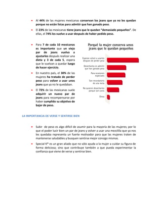 • Al 44% de las mujeres mexicanas conservan los jeans que ya no les quedan
porque no están listas para admitir que han ganado peso.
• El 23% de las mexicanas tiene jeans que le quedan “demasiado pequeños”. De
ellas, el 74% los vuelve a usar después de haber pedido peso.
• Para 7 de cada 10 mexicanas
es importante que un viejo
par de jeans vuelva a
ajustarles después realizar una
dieta y 3 de cada 5, espera
que le vuelvan a quedar luego
de hacer ejercicio.
• En nuestro país, el 30% de las
mujeres ha tratado de perder
peso para volver a usar unos
jeans que ya no le quedaban.
• El 72% de las mexicanas suele
adquirir un nuevo par de
jeans para recompensarse por
haber cumplido su objetivo de
bajar de peso.
LA IMPORTANCIA DE VERSE Y SENTIRSE BIEN
• Subir de peso es algo difícil de asumir para la mayoría de las mujeres; por lo
que el poder lucir bien un par de jeans y volver a usar una mezclilla que ya nos
les quedaba representa un fuerte motivador para que las mujeres traten de
mantenerse saludables y busquen sentirse mejor consigo mismas.
• Special K® es un gran aliado que no sólo ayuda a la mujer a cuidar su figura de
forma deliciosa; sino que contribuye también a que pueda experimentar la
confianza que viene de verse y sentirse bien.
 