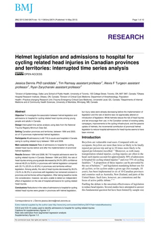 BMJ 2013;346:f2674 doi: 10.1136/bmj.f2674 (Published 14 May 2013)

Page 1 of 10

Research

RESEARCH
Helmet legislation and admissions to hospital for
cycling related head injuries in Canadian provinces
and territories: interrupted time series analysis
OPEN ACCESS
1

2

Jessica Dennis PhD candidate , Tim Ramsay assistant professor , Alexis F Turgeon assistant
3
4
professor , Ryan Zarychanski assistant professor
Division of Epidemiology, Dalla Lana School of Public Health, University of Toronto, 155 College Street, Toronto, ON, M5T 3M7, Canada; 2Ottawa
Hospital Research Institute, Ottawa, ON, Canada; 3Division of Critical Care Medicine, Department of Anesthesiology, Population
Health—Practice-changing Research Unit (Trauma-Emergency-Critical Care Medicine), Université Laval, QC, Canada; 4Departments of Internal
Medicine and of Community Health Sciences, University of Manitoba, Winnipeg, MB, Canada
1

Abstract
Objective To investigate the association between helmet legislation and
admissions to hospital for cycling related head injuries among young
people and adults in Canada.
Design Interrupted time series analysis using data from the National
Trauma Registry Minimum Data Set.
Setting Canadian provinces and territories; between 1994 and 2003,
six of 10 provinces implemented helmet legislation.
Participants All admissions (n=66 716) to acute care hospitals in Canada
owing to cycling related injury between 1994 and 2008.
Main outcome measure Rate of admissions to hospital for cycling
related head injuries before and after the implementation of provincial
helmet legislation.
Results Between 1994 and 2008, 66 716 hospital admissions were for
cycling related injuries in Canada. Between 1994 and 2003, the rate of
head injuries among young people decreased by 54.0% (95% confidence
interval 48.2% to 59.8%) in provinces with helmet legislation compared
with 33.1% (23.3% to 42.9%) in provinces and territories without
legislation. Among adults, the rate of head injuries decreased by 26.0%
(16.0% to 36.3%) in provinces with legislation but remained constant in
provinces and territories without legislation. After taking baseline trends
into consideration, however, we were unable to detect an independent
effect of legislation on the rate of hospital admissions for cycling related
head injuries.
Conclusions Reductions in the rates of admissions to hospital for cycling
related head injuries were greater in provinces with helmet legislation,

but injury rates were already decreasing before the implementation of
legislation and the rate of decline was not appreciably altered on
introduction of legislation. While helmets reduce the risk of head injuries
and we encourage their use, in the Canadian context of existing safety
campaigns, improvements to the cycling infrastructure, and the passive
uptake of helmets, the incremental contribution of provincial helmet
legislation to reduce hospital admissions for head injuries seems to have
been minimal.

Introduction
Bicyclists are vulnerable road users. Compared with car
occupants, bicyclists are more than twice as likely to be fatally
injured per person trip and up to 10 times more likely to be
injured per kilometre travelled.1 2 Moreover, as with many
transportation related injuries, cycling injuries are often to the
head; such injuries account for approximately 30% of admissions
to hospital for cycling related injuries3-6 and over 75% of cycling
fatalities.7 8 A proportion of these injuries can be prevented by
the use of helmets,9-12 and legislation mandating helmet use for
all cyclists, or for cyclists under a given age (for example, 18
years), has been implemented in six of 10 Canadian provinces
and countries such as Australia, New Zealand, and parts of the
United States. Such laws, however, are contentious and the
focus of active public debate.13 14

Fuelling the debate is the uncertain effectiveness of legislation
to reduce head injuries. Several studies have attempted to answer
this fundamental question but have been limited by sample size

Correspondence to: J Dennis jessica.dennis@mail.utoronto.ca
Extra material supplied by the author (see http://www.bmj.com/content/346/bmj.f2674?tab=related#webextra)
ICD-9 and ICD-10 codes used to identify admissions to hospital for cycling related injuries
Captions for supplementary figures 1-3
Rate ratio estimation from segmented regression analysis
Supplementary figures 1-3
No commercial reuse: See rights and reprints http://www.bmj.com/permissions

Subscribe: http://www.bmj.com/subscribe

 