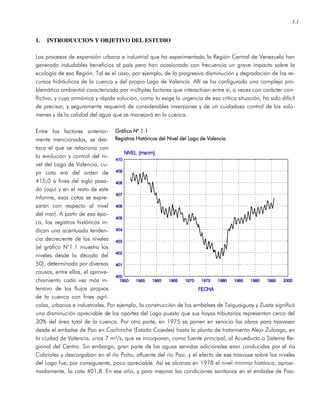 1.1
1. INTRODUCCION Y OBJETIVO DEL ESTUDIO
Los procesos de expansión urbana e industrial que ha experimentado la Región Central de Venezuela han
generado indudables beneficios al país pero han ocasionado con frecuencia un grave impacto sobre la
ecología de esa Región. Tal es el caso, por ejemplo, de la progresiva disminución y degradación de los re-
cursos hidráulicos de la cuenca y del propio Lago de Valencia. Allí se ha configurado una compleja pro-
blemática ambiental caracterizada por múltiples factores que interactúan entre sí, a veces con carácter con-
flictivo, y cuya armónica y rápida solución, como lo exige la urgencia de esa crítica situación, ha sido difícil
de precisar, y seguramente requerirá de considerables inversiones y de un cuidadoso control de los volú-
menes y de la calidad del agua que se manejará en la cuenca.
Entre los factores anterior-
mente mencionados, se des-
taca el que se relaciona con
la evolución y control del ni-
vel del Lago de Valencia, cu-
ya cota era del orden de
415,0 a fines del siglo pasa-
do (aquí y en el resto de este
Informe, esas cotas se expre-
sarán con respecto al nivel
del mar). A partir de esa épo-
ca, los registros históricos in-
dican una acentuada tenden-
cia decreciente de los niveles
(el gráfico N°1.1 muestra los
niveles desde la década del
50), determinada por diversas
causas, entre ellas, el aprove-
chamiento cada vez más in-
tensivo de los flujos propios
de la cuenca con fines agrí-
colas, urbanos e industriales. Por ejemplo, la construcción de los embalses de Taiguaiguay y Zuata significó
una disminución apreciable de los aportes del Lago puesto que sus hoyas tributarias representan cerca del
30% del área total de la cuenca. Por otra parte, en 1975 se ponen en servicio las obras para trasvasar
desde el embalse de Pao en Cachinche (Estado Cojedes) hasta la planta de tratamiento Alejo Zuloaga, en
la ciudad de Valencia, unos 7 m³/s, que se incorporan, como fuente principal, al Acueducto o Sistema Re-
gional del Centro. Sin embargo, gran parte de las aguas servidas adicionales eran conducidas por el río
Cabriales y descargaban en el río Paíto, afluente del río Pao, y el efecto de ese trasvase sobre los niveles
del Lago fue, por consiguiente, poco apreciable. Así se alcanza en 1978 el nivel mínimo histórico, aproxi-
madamente, la cota 401,8. En ese año, y para mejorar las condiciones sanitarias en el embalse de Pao-
Gráfico N° 1.1Gráfico N° 1.1Gráfico N° 1.1Gráfico N° 1.1
Registros Históricos del Nivel del Lago de ValenciaRegistros Históricos del Nivel del Lago de ValenciaRegistros Históricos del Nivel del Lago de ValenciaRegistros Históricos del Nivel del Lago de Valencia
 