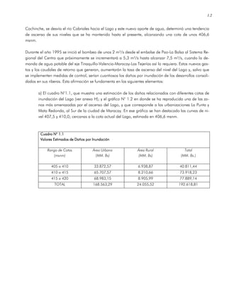 1.2
Cachinche, se desvía el río Cabriales hacia el Lago y este nuevo aporte de agua, determinó una tendencia
de ascenso de sus niveles que se ha mantenido hasta el presente, alcanzando una cota de unos 406,6
msnm.
Durante el año 1995 se inició el bombeo de unos 2 m³/s desde el embalse de Pao-La Balsa al Sistema Re-
gional del Centro que próximamente se incrementará a 5,3 m³/s hasta alcanzar 7,5 m³/s, cuando la de-
manda de agua potable del eje Tinaquillo-Valencia-Maracay-Las Tejerías así lo requiera. Estos nuevos gas-
tos y los caudales de retorno que generan, aumentarán la tasa de ascenso del nivel del Lago y, salvo que
se implementen medidas de control, serían cuantiosos los daños por inundación de los desarrollos consoli-
dados en sus riberas. Esta afirmación se fundamenta en los siguientes elementos:
a) El cuadro N°1.1, que muestra una estimación de los daños relacionados con diferentes cotas de
inundación del Lago (ver anexo H); y el gráfico N° 1.2 en donde se ha reproducido una de las zo-
nas más amenazadas por el ascenso del Lago, y que corresponde a las urbanizaciones La Punta y
Mata Redonda, al Sur de la ciudad de Maracay. En ese gráfico se han destacado las curvas de ni-
vel 407,5 y 410,0; cercanas a la cota actual del Lago, estimada en 406,6 msnm.
Cuadro N° 1.1Cuadro N° 1.1Cuadro N° 1.1Cuadro N° 1.1
Valores Estimados de Daños por InundaciónValores Estimados de Daños por InundaciónValores Estimados de Daños por InundaciónValores Estimados de Daños por Inundación
Rango de Cotas
(msnm)
Área Urbana
(MM. Bs)
Área Rural
(MM. Bs)
Total
(MM. Bs.)
405 a 410 33.872,57 6.938,87 40.811,44
410 a 415 65.707,57 8.210,66 73.918,23
415 a 420 68.983,15 8.905,99 77.889,14
TOTAL 168.563,29 24.055,52 192.618,81
 