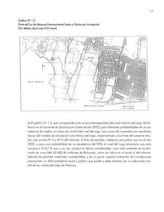 1.3
Gráfico NGráfico NGráfico NGráfico N° 1.2° 1.2° 1.2° 1.2
Parte del Sur de Maracay Eventualmente Sujeto a Daños por InuParte del Sur de Maracay Eventualmente Sujeto a Daños por InuParte del Sur de Maracay Eventualmente Sujeto a Daños por InuParte del Sur de Maracay Eventualmente Sujeto a Daños por Inundaciónndaciónndaciónndación
(Por debajo de la cota 410 msnm)(Por debajo de la cota 410 msnm)(Por debajo de la cota 410 msnm)(Por debajo de la cota 410 msnm)
b) El gráfico N° 1.3, que corresponde a las variaciones esperadas del nivel máximo del Lago de Va-
lencia en el horizonte de planificación (hasta el año 2025) para diferentes probabilidades de no ex-
cedencia de niveles, sin obras de control del nivel del Lago. Las curvas allí mostradas son resultados
típicos del modelo de simulación volumétrica del Lago, implementado a los fines del presente estu-
dio, (ver puntos Nº 5 y Nº 6 del Informe). A título de ejemplo, nótese en ese gráfico que en el año
2025, y para una probabilidad de no excedencia del 90%, el nivel del Lago alcanzaría una cota
cercana a 416,7 la que, a su vez, produciría daños considerables, cuyo valor presente se ha esti-
mado en unos MM 62.600 Bs (millones de Bolívares), como se indica en el punto 6 del informe.
Además de pérdidas materiales considerables, y de un grave impacto ambiental, las inundaciones
provocarían un difícil problema social y político que puede y debe evitarse con un adecuado con-
trol de los niveles del Lago de Valencia.
 