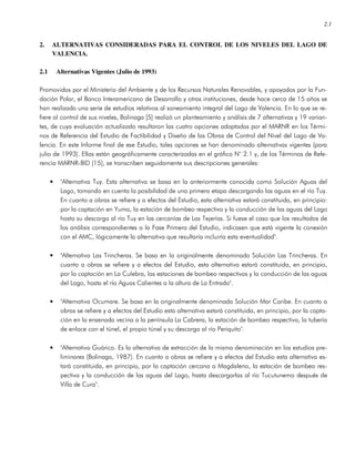 2.1
2. ALTERNATIVAS CONSIDERADAS PARA EL CONTROL DE LOS NIVELES DEL LAGO DE
VALENCIA.
2.1 Alternativas Vigentes (Julio de 1993)
Promovidos por el Ministerio del Ambiente y de los Recursos Naturales Renovables, y apoyados por la Fun-
dación Polar, el Banco Interamericano de Desarrollo y otras instituciones, desde hace cerca de 15 años se
han realizado una serie de estudios relativos al saneamiento integral del Lago de Valencia. En lo que se re-
fiere al control de sus niveles, Bolinaga [5] realizó un planteamiento y análisis de 7 alternativas y 19 varian-
tes, de cuya evaluación actualizada resultaron las cuatro opciones adoptadas por el MARNR en los Térmi-
nos de Referencia del Estudio de Factibilidad y Diseño de las Obras de Control del Nivel del Lago de Va-
lencia. En este Informe final de ese Estudio, tales opciones se han denominado alternativas vigentes (para
julio de 1993). Ellas están geográficamente caracterizadas en el gráfico N° 2.1 y, de los Términos de Refe-
rencia MARNR-BID [15], se transcriben seguidamente sus descripciones generales:
• "Alternativa Tuy. Esta alternativa se basa en la anteriormente conocida como Solución Aguas del
Lago, tomando en cuenta la posibilidad de una primera etapa descargando las aguas en el río Tuy.
En cuanto a obras se refiere y a efectos del Estudio, esta alternativa estará constituida, en principio:
por la captación en Yuma, la estación de bombeo respectiva y la conducción de las aguas del Lago
hasta su descarga al río Tuy en las cercanías de Las Tejerías. Si fuese el caso que los resultados de
los análisis correspondientes a la Fase Primera del Estudio, indicasen que está vigente la conexión
con el AMC, lógicamente la alternativa que resultaría incluiría esta eventualidad".
• "Alternativa Las Trincheras. Se basa en la originalmente denominada Solución Las Trincheras. En
cuanto a obras se refiere y a efectos del Estudio, esta alternativa estará constituida, en principio,
por la captación en La Culebra, las estaciones de bombeo respectivas y la conducción de las aguas
del Lago, hasta el río Aguas Calientes a la altura de La Entrada".
• "Alternativa Ocumare. Se basa en la originalmente denominada Solución Mar Caribe. En cuanto a
obras se refiere y a efectos del Estudio esta alternativa estará constituida, en principio, por la capta-
ción en la ensenada vecina a la península La Cabrera, la estación de bombeo respectiva, la tubería
de enlace con el túnel, el propio túnel y su descarga al río Periquito".
• "Alternativa Guárico. Es la alternativa de extracción de la misma denominación en los estudios pre-
liminares (Bolinaga, 1987). En cuanto a obras se refiere y a efectos del Estudio esta alternativa es-
tará constituida, en principio, por la captación cercana a Magdaleno, la estación de bombeo res-
pectiva y la conducción de las aguas del Lago, hasta descargarlas al río Tucutunemo después de
Villa de Cura".
 