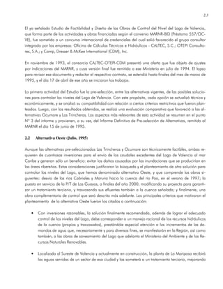 2.3
El ya señalado Estudio de Factibilidad y Diseño de las Obras de Control del Nivel del Lago de Valencia,
que forma parte de las actividades y obras financiadas según el convenio MARNR-BID (Préstamo 557/OC-
VE), fue sometido a un concurso internacional de credenciales del cual salió favorecido el grupo consultor
integrado por las empresas: Oficina de Cálculos Técnicos e Hidráulicos - CALTEC, S.C.; OTEPI Consulto-
res, S.A.; y Camp, Dresser & McKee International (CDM), Inc.
En noviembre de 1993, el consorcio CALTEC-OTEPI-CDM presentó una oferta que fue objeto de ajustes
por indicaciones del MARNR, y cuya versión final fue remitida a ese Ministerio en julio de 1994. El lapso
para revisar ese documento y redactar el respectivo contrato, se extendió hasta finales del mes de marzo de
1995, y el día 17 de abril de ese año se iniciaron los trabajos.
La primera actividad del Estudio fue la pre-selección, entre las alternativas vigentes, de las posibles solucio-
nes para controlar los niveles del Lago de Valencia. Con este propósito, cada opción se actualizó técnica y
económicamente, y se analizó su compatibilidad con relación a ciertos criterios restrictivos que fueron plan-
teados. Luego, con los resultados obtenidos, se realizó una evaluación comparativa que favoreció a las al-
ternativas Ocumare y Las Trincheras. Los aspectos más relevantes de esta actividad se resumen en el punto
Nº 3 del informe y provienen, a su vez, del Informe Definitivo de Pre-selección de Alternativas, remitido al
MARNR el día 15 de junio de 1995.
2.2 Alternativa Oeste (Julio, 1995)
Aunque las alternativas pre-seleccionadas Las Trincheras y Ocumare son técnicamente factibles, ambas re-
quieren de cuantiosas inversiones para el envío de los caudales excedentes del Lago de Valencia al mar
Caribe y generan sólo un beneficio: evitar los daños causados por las inundaciones que se producirían en
las áreas ribereñas. Estas consideraciones justificaron la búsqueda y el planteamiento de otra solución para
controlar los niveles del Lago, que hemos denominado alternativa Oeste, y que comprende las obras si-
guientes: desvío de los ríos Cabriales y Maruria hacia la cuenca del río Pao, en el verano de 1997; la
puesta en servicio de la P/T de Los Guayos, a finales del año 2000, modificando su proyecto para garanti-
zar un tratamiento terciario, y trasvasando sus efluentes también a la cuenca señalada; y finalmente, una
obra complementaria de control que será descrita más adelante. Los principales criterios que motivaron el
planteamiento de la alternativa Oeste fueron los citados a continuación:
• Con inversiones razonables, la solución finalmente recomendada, además de lograr el adecuado
control de los niveles del Lago, debe corresponder a un manejo racional de los recursos hidráulicos
de la cuenca (propios y trasvasados), prestándole especial atención a los incrementos de las de-
mandas de agua que, necesariamente y para diversos fines, se manifestarán en la Región, así como
también, a las obras de saneamiento del Lago que adelanta el Ministerio del Ambiente y de los Re-
cursos Naturales Renovables.
• Localizada al Sureste de Valencia y actualmente en construcción, la planta de La Mariposa recibirá
las aguas servidas de un sector de esa ciudad y las someterá a un tratamiento terciario, mejorando
 