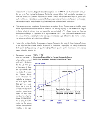 2.4
notablemente su calidad. Según la decisión adoptada por el MARNR, los efluentes serán conduci-
dos por el río Paíto hasta el embalse de Cachinche (cuenca del río Pao), una de las fuentes princi-
pales del Acueducto o Sistema Regional del Centro. En todo este proceso está implícita, por lo tan-
to, la reutilización indirecta de aguas residuales, recuperadas sanitariamente hasta un nivel acepta-
ble para su posterior potabilización, con fines de abastecimiento urbano e industrial.
• Están en construcción las plantas de tratamiento secundario de Los Guayos, que recibirá los apor-
tes de importantes desarrollos al este de Valencia, y la de Taiguaiguay, al Este de Maracay. Según
el diseño actual, la primera tiene una capacidad promedio de 2 m³/s y, hasta ahora, sus efluentes
descargarían al Lago. La capacidad de la segunda es de 5 m³/s y sus caudales efluentes se utiliza-
rán principalmente para complementar los requerimientos de riego del sistema del mismo nombre.
Los gastos excedentes se incorporarían al Lago.
• Hoy en día, la disponibilidad de agua para riego en la cuenca del Lago de Valencia es deficitaria,
lo que explica la decisión del MARNR de reforzar al sistema de Taiguaiguay con las aguas tratadas
de la planta de Taiguaiguay, y lo que también justificaría que los gastos efluentes de otras plantas
fuesen utilizados para tal fin.
• De acuerdo con estu-
dios muy recientes, y
tal como lo muestra el
gráfico N° 2.2 el cau-
dal de 7,5 m³/s que
se incorpora al Siste-
ma Regional del Cen-
tro desde el embalse
de Pao-La Balsa,
puede abastecer las
ciudades y poblacio-
nes de la región aten-
dida por ese acue-
ducto, de la cual la
cuenca del Lago es la
fracción mayoritaria,
hasta un año com-
prendido en el perío-
do del 2005 al 2010.
Por lo tanto, la reutili-
zación de las aguas
servidas debidamente
tratadas, es de espe-
Gráfico N° 2.2Gráfico N° 2.2Gráfico N° 2.2Gráfico N° 2.2
Demandas, Disponibilidad en Fuentes, Caudales de RetornoDemandas, Disponibilidad en Fuentes, Caudales de RetornoDemandas, Disponibilidad en Fuentes, Caudales de RetornoDemandas, Disponibilidad en Fuentes, Caudales de Retorno
Poblaciones Servidas por el Acueducto Regional del CentroPoblaciones Servidas por el Acueducto Regional del CentroPoblaciones Servidas por el Acueducto Regional del CentroPoblaciones Servidas por el Acueducto Regional del Centro
 