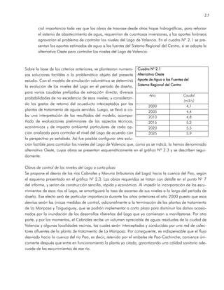 2.5
cial importancia toda vez que las obras de trasvase desde otras hoyas hidrográficas, para reforzar
el sistema de abastecimiento de agua, requerirían de cuantiosas inversiones, y los aportes foráneos
agravarían el problema de controlar los niveles del Lago de Valencia. En el cuadro Nº 2.1 se pre-
sentan los aportes estimados de agua a las fuentes del Sistema Regional del Centro, si se adopta la
alternativa Oeste para controlar los niveles del Lago de Valencia.
Sobre la base de los criterios anteriores, se plantearon numero-
sas soluciones factibles a la problemática objeto del presente
estudio. Con el modelo de simulación volumétrica se determinó
la evolución de los niveles del Lago en el período de diseño,
para varios caudales prefijados de extracción directa; diversas
probabilidades de no excedencia de esos niveles; y consideran-
do los gastos de retorno del acueducto interceptados por las
plantas de tratamiento de aguas servidas. Luego, se llevó a ca-
bo una interpretación de los resultados del modelo, acompa-
ñada de evaluaciones preliminares de los aspectos técnicos,
económicos y de impacto ambiental particulares de cada op-
ción analizada para controlar el nivel del Lago de acuerdo con
la perspectiva ya señalada. Así fue posible configurar otra solu-
ción factible para controlar los niveles del Lago de Valencia que, como ya se indicó, la hemos denominado
alternativa Oeste, cuyas obras se presentan esquemáticamente en el gráfico Nº 2.3 y se describen segui-
damente:
Obras de control de los niveles del Lago a corto plazo
Se propone el desvío de los ríos Cabriales y Maruria (tributarios del Lago) hacia la cuenca del Pao, según
el esquema presentado en el gráfico N° 2.3. Las obras requeridas se tratan con detalle en el punto N° 7
del informe, y serían de construcción sencilla, rápida y económica. Al impedir la incorporación de los escu-
rrimientos de esos ríos al Lago, se amortiguará la tasa de ascenso de sus niveles a lo largo del período de
diseño. Ese efecto será de particular importancia durante los años anteriores al año 2000 puesto que esos
desvíos serán las únicas medidas de control, adicionalmente a la terminación de las plantas de tratamiento
de La Mariposa y Taiguaiguay, que se podrán implementar a corto plazo para disminuir los daños ocasio-
nados por la inundación de los desarrollos ribereños del Lago que ya comienzan a manifestarse. Por otra
parte, y por los momentos, el Cabriales recibe un volumen apreciable de aguas residuales de la ciudad de
Valencia y algunas localidades vecinas, las cuales serán interceptadas y conducidas por una red de colec-
tores afluentes de la planta de tratamiento de La Mariposa. Por consiguiente, es indispensable que el flujo
desviado hacia la cuenca del río Pao, es decir, retenido por el embalse de Pao-Cachinche, comience úni-
camente después que entre en funcionamiento la planta ya citada, garantizando una calidad sanitaria ade-
cuada de los escurrimientos de ese río.
Cuadro N° 2.1Cuadro N° 2.1Cuadro N° 2.1Cuadro N° 2.1
Alternativa OesteAlternativa OesteAlternativa OesteAlternativa Oeste
Aporte de Agua a las Fuentes delAporte de Agua a las Fuentes delAporte de Agua a las Fuentes delAporte de Agua a las Fuentes del
SiSiSiSisssstema Regional del Centrotema Regional del Centrotema Regional del Centrotema Regional del Centro
Año Caudal
(m3/s)
2000 4,1
2005 4,4
2010 4,8
2015 5,2
2020 5,5
2025 5,9
 