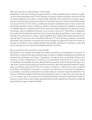 2.7
Obras de control de los niveles del Lago a mediano plazo
Extendiendo el criterio de reutilización de aguas servidas con fines de abastecimiento, implícito en el desti-
no de las futuras descargas de la P/T de La Mariposa, se propone modificar el proyecto actual de la P/T de
Los Guayos (depuración secundaria y vertido al Lago), dotándola de las instalaciones y procesos requeri-
dos para someter las aguas servidas que recibe a un tratamiento terciario, y trasvasar los efluentes también
a la hoya del río Pao. En este sentido, consideramos de urgente necesidad la ejecución de un estudio inte-
gral de esta importante cuenca, que defina las políticas y acciones de preservación ambiental y que le pres-
te cuidadosa atención al impacto sanitario de los envíos de las aguas tratadas por las plantas que se han
mencionado, sobre el embalse de Cachinche. Como se verá en el punto Nº 5 del Informe, la disposición
de los efluentes de la planta de tratamiento de Los Guayos fuera del Lago de Valencia, tiene un efecto muy
favorable en la evolución de sus niveles, y reduce notablemente la magnitud de los gastos de extracción di-
recta del Lago. Por otra parte, en la tanquilla de salida de la P/T de Los Guayos se instalaría una estación
de bombeo y sería construida una aducción para enviar las aguas a la laguna de El Paíto. Por lo tanto, en
ese lugar se mezclarían con los caudales desviados del Cabriales, del Maruria, La Mariposa, y todos ellos
serían conducidos por el río Paíto hasta el embalse de Pao en Cachinche.
Obra complementaria de control de los niveles del Lago
De acuerdo con los resultados del modelo de simulación volumétrica, que se presentan en el punto Nº 5
del Informe, aun descontando de los aportes de agua al Lago los caudales interceptados por las plantas de
tratamiento de La Mariposa, Los Guayos, y Taiguaiguay, y los desvíos de los ríos Cabriales y Maruria, será
necesaria una obra complementaria al control con una capacidad del orden de 0,5 m³/s, para la cual se
han planteado varias posibles soluciones, destacándose las siguientes: extracción de aguas del Lago y tras-
vase al Pao, siempre que las restricciones sanitarias lo permitan; derivar ese gasto del embalse de Taiguai-
guay, que recibe las aguas de la P/T del mismo nombre, someterlo a un tratamiento terciario y conducirlo
por bombeo a la hoya del río Tucutunemo; y, por último, la construcción de una toma en el Sureste del La-
go y bombeo a una planta de tratamiento en cota adecuada para incorporar el gasto de salida (0,5 m³/s)
al tramo IV del Sistema Regional del Centro (el porcentaje de mezcla con agua fresca sería del orden de
5:1). En cualquier caso, y de acuerdo con los resultados del Estudio, esta obra complementaria podría di-
ferirse por muchos años sin que se afecte significativamente el patrón general del control de los niveles del
Lago de Valencia, según la alternativa Oeste.
 
