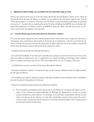 3.1
3. PRESELECCIÓN ENTRE LAS ALTERNATIVAS VIGENTES (Julio de 1993)
Hemos visto anteriormente que en la primera etapa del Estudio de Factibilidad y Diseño de las Obras de
Control del Nivel del Lago de Valencia se realizó una pre-selección de alternativas vigentes para Julio de
1993, denominadas Tuy, Guárico, Ocumare y Las Trincheras, cuyas características generales se presentan
en el punto 2.1 de este Informe, reproducidas de los Términos de Referencia-MARNR. Las actividades reali-
zadas están descritas en el Informe remitido al MARNR en Mayo de 1995, y de este documento, se resu-
men a continuación los aspectos más relevantes.
3.1 Criterios Básicos para la Pre-Selección de las Alternativas Vigentes
En la lista que sigue, algunos de esos criterios proporcionaron lineamientos para la ejecución de esta pri-
mera etapa; otros constituyeron restricciones en el proceso de la preselección, mientras que el resto han te-
nido el carácter de premisas o factores de apoyo para el diseño preliminar de los principales componentes
de las obras de trasvase y para la estimación de los respectivos costos.
a) Urgencia del control del nivel del Lago de Valencia.
b) Caudal de Excedentes: A los fines de la pre-selección y porque se carecía de información más actuali-
zada, los análisis se relacionaron con un caudal de 6 m³/s, igual al utilizado por Bolinaga [7,8], y Azpúrua
[4] en un análisis actualizado para el año 1991 de las alternativas Tuy, Las Trincheras y Ocumare.
c) Calidad físico-química y sanitaria de las aguas del Lago de Valencia.
d) Impacto ambiental y sanitario: Incluyendo el riego, en las cuencas receptoras de los Caudales exceden-
tes del Lago de Valencia.
e) Consideraciones sobre la utilización del agua del Lago de Valencia para el abastecimiento complemen-
tario del Acueducto Metropolitano de Caracas.
f) Algunas características particulares de las Alternativas Vigentes:
• Para el prediseño actualizado de las aducciones en las alternativas Tuy (Aguas del Lago) y Las Trin-
cheras, se han utilizado los trazados definidos por Bolinaga [6], respetando en un todo sus configu-
raciones altimétricas y planimétricas. Sin embargo, se ha estimado indispensable rectificar los diá-
metros económicos de las tuberías, en razón del considerable aumento de los costos de conduc-
ciones de acero, de equipos electromecánicos en las estaciones de bombeo y de la energía para el
accionamiento de las motobombas.
 