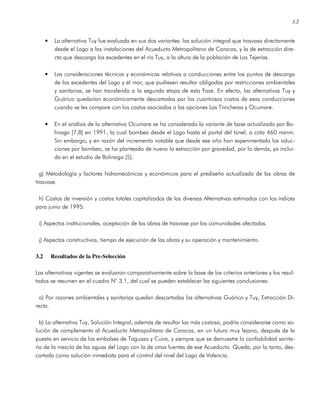 3.2
• La alternativa Tuy fue evaluada en sus dos variantes: las solución integral que trasvasa directamente
desde el Lago a las instalaciones del Acueducto Metropolitano de Caracas, y la de extracción dire-
cta que descarga los excedentes en el río Tuy, a la altura de la población de Las Tejerías.
• Las consideraciones técnicas y económicas relativas a conducciones entre los puntos de descarga
de los excedentes del Lago y el mar, que pudiesen resultar obligadas por restricciones ambientales
y sanitarias, se han transferido a la segunda etapa de esta Fase. En efecto, las alternativas Tuy y
Guárico quedarían económicamente descartadas por los cuantiosos costos de esas conducciones
cuando se les compare con los costos asociados a las opciones Las Trincheras y Ocumare.
• En el análisis de la alternativa Ocumare se ha considerado la variante de base actualizada por Bo-
linaga [7,8] en 1991, la cual bombea desde el Lago hasta el portal del túnel, a cota 460 msnm.
Sin embargo, y en razón del incremento notable que desde ese año han experimentado las aduc-
ciones por bombeo, se ha planteado de nuevo la extracción por gravedad, por lo demás, ya inclui-
da en el estudio de Bolinaga [5].
g) Metodología y factores hidromecánicos y económicos para el prediseño actualizado de las obras de
trasvase.
h) Costos de inversión y costos totales capitalizados de las diversas Alternativas estimados con los índices
para junio de 1995.
i) Aspectos institucionales, aceptación de las obras de trasvase por las comunidades afectadas.
j) Aspectos constructivos, tiempo de ejecución de las obras y su operación y mantenimiento.
3.2 Resultados de la Pre-Selección
Las alternativas vigentes se evaluaron comparativamente sobre la base de los criterios anteriores y los resul-
tados se resumen en el cuadro N° 3.1, del cual se pueden establecer las siguientes conclusiones:
a) Por razones ambientales y sanitarias quedan descartadas las alternativas Guárico y Tuy, Extracción Di-
recta.
b) La alternativa Tuy, Solución Integral, además de resultar las más costosa, podría considerarse como so-
lución de complemento al Acueducto Metropolitano de Caracas, en un futuro muy lejano, después de la
puesta en servicio de los embalses de Taguaza y Cuira, y siempre que se demuestre la confiabilidad sanita-
ria de la mezcla de las aguas del Lago con la de otras fuentes de ese Acueducto. Queda, por lo tanto, des-
cartada como solución inmediata para el control del nivel del Lago de Valencia.
 
