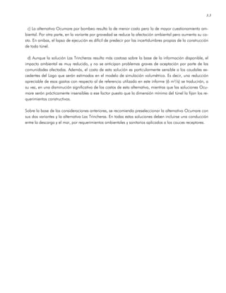 3.3
c) La alternativa Ocumare por bombeo resulta la de menor costo pero la de mayor cuestionamiento am-
biental. Por otra parte, en la variante por gravedad se reduce la afectación ambiental pero aumenta su co-
sto. En ambas, el lapso de ejecución es difícil de predecir por las incertidumbres propias de la construcción
de todo túnel.
d) Aunque la solución Las Trincheras resulta más costosa sobre la base de la información disponible, el
impacto ambiental es muy reducido, y no se anticipan problemas graves de aceptación por parte de las
comunidades afectadas. Además, el costo de esta solución es particularmente sensible a los caudales ex-
cedentes del Lago que serán estimados en el modelo de simulación volumétrica. Es decir, una reducción
apreciable de esos gastos con respecto al de referencia utilizado en este informe (6 m³/s) se traducirán, a
su vez, en una disminución significativa de los costos de esta alternativa, mientras que las soluciones Ocu-
mare serán prácticamente insensibles a ese factor puesto que la dimensión mínima del túnel la fijan los re-
querimientos constructivos.
Sobre la base de las consideraciones anteriores, se recomienda preseleccionar la alternativa Ocumare con
sus dos variantes y la alternativa Las Trincheras. En todas estas soluciones deben incluirse una conducción
entre la descarga y el mar, por requerimientos ambientales y sanitarios aplicados a los cauces receptores.
 