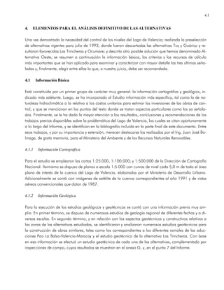 4.1
4. ELEMENTOS PARA EL ANÁLISIS DEFINITIVO DE LAS ALTERNATIVAS
Una vez demostrada la necesidad del control de los niveles del Lago de Valencia; realizada la preselección
de alternativas vigentes para julio de 1993, donde fueron descartadas las alternativas Tuy y Guárico y re-
sultaron favorecidas Las Trincheras y Ocumare; y descrita otra posible solución que hemos denominado Al-
ternativa Oeste; se resumen a continuación la información básica, los criterios y los recursos de cálculo
más importantes que se han aplicado para examinar y caracterizar con mayor detalle las tres últimas seña-
ladas y, finalmente, elegir entre ellas la que, a nuestro juicio, debe ser recomendada.
4.1 Información Básica
Está constituida por un primer grupo de carácter muy general: la información cartográfica y geológica, in-
dicada más adelante. Luego, se ha incorporado al Estudio información más específica, tal como la de na-
turaleza hidroclimática o la relativa a los costos unitarios para estimar las inversiones de las obras de con-
trol, y que se mencionan en los puntos del texto donde se tratan aspectos particulares como los ya señala-
dos. Finalmente, se le ha dado la mayor atención a los resultados, conclusiones y recomendaciones de los
trabajos previos disponibles sobre la problemática del Lago de Valencia, los cuales se citan oportunamente
a lo largo del Informe, y se identifican en la bibliografía incluida en la parte final de este documento. Entre
esos trabajos, y por su importancia y extensión, merecen destacarse los realizados por el Ing. Juan José Bo-
linaga, de grata memoria, para el Ministerio del Ambiente y de los Recursos Naturales Renovables.
4.1.1 Información Cartográfica
Para el estudio se emplearon las cartas 1:25.000, 1:100.000; y 1:500.000 de la Dirección de Cartografía
Nacional. Asimismo se dispuso de planos a escala 1:5.000 con curvas de nivel cada 5,0 m de toda el área
plana de interés de la cuenca del Lago de Valencia, elaborados por el Ministerio de Desarrollo Urbano.
Adicionalmente se contó con imágenes de satélite de la cuenca correspondientes al año 1991 y de vistas
aéreas convencionales que datan de 1987.
4.1.2 Información Geológica
Para la ejecución de los estudios geológicos y geotécnicos se contó con una información previa muy am-
plia. En primer término, se dispuso de numerosos estudios de geología regional de diferentes fechas y a di-
versas escalas. En segundo término, y en relación con los aspectos geotécnicos y constructivos relativos a
las zonas de las alternativas estudiadas, se identificaron y analizaron numerosos estudios geotécnicos para
la construcción de obras similares, tales como los correspondientes a los diferentes ramales de las aduc-
ciones Pao La Balsa-Valencia-Maracay y el estudio geotécnico de la alternativa Las Trincheras. Con base
en esa información se efectuó un estudio geotécnico de cada una de las alternativas, complementado por
inspecciones de campo, cuyos resultados se muestran en el anexo G, y, en el punto 7 del Informe.
 