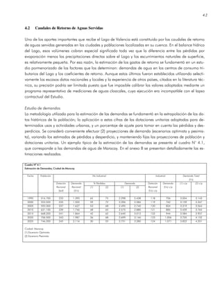 4.2
4.2 Caudales de Retorno de Aguas Servidas
Uno de los aportes importantes que recibe el Lago de Valencia está constituido por los caudales de retorno
de aguas servidas generadas en las ciudades y poblaciones localizadas en su cuenca. En el balance hídrico
del Lago, esos volúmenes cobran especial significado toda vez que la diferencia entre las pérdidas por
evaporación menos las precipitaciones directas sobre el Lago y los escurrimientos naturales de superficie,
es relativamente pequeña. Por esa razón, la estimación de los gastos de retorno se fundamentó en un estu-
dio pormenorizado de los factores que los determinan: demandas de agua en los centros de consumo tri-
butarios del Lago y los coeficientes de retorno. Aunque estos últimos fueron establecidos utilizando selecti-
vamente los escasos datos nacionales y locales y la experiencia de otros países, citados en la literatura téc-
nica, su precisión podría ser limitada puesto que fue imposible calibrar los valores adoptados mediante un
programa representativo de mediciones de aguas cloacales, cuya ejecución era incompatible con el lapso
contractual del Estudio.
Estudio de demandas
La metodología utilizada para la estimación de las demandas se fundamentó en la extrapolación de los da-
tos históricos de la población; la aplicación a estas cifras de las dotaciones unitarias adoptadas para de-
terminados usos y actividades urbanas, y un porcentaje de ajuste para tomar en cuenta las pérdidas y des-
perdicios. Se consideró conveniente efectuar (2) proyecciones de demanda (escenarios optimista y pesimis-
ta), variando los estimados de pérdidas y desperdicio, y manteniendo fijas las proyecciones de población y
dotaciones unitarias. Un ejemplo típico de la estimación de las demandas se presenta el cuadro N° 4.1,
que corresponde a las demandas de agua de Maracay. En el anexo B se presentan detalladamente las es-
timaciones realizadas.
Cuadro NCuadro NCuadro NCuadro N° 4.1° 4.1° 4.1° 4.1
Estimación de DemandasEstimación de DemandasEstimación de DemandasEstimación de Demandas, Ciudad de Maracay, Ciudad de Maracay, Ciudad de Maracay, Ciudad de Maracay
No Industrial Industrial Demanda Total
(l/s)
% Pérdidas Demanda
Fecha Población
Dotación
Racional
(lpd)
Demanda
Racional
((l/s)
(1) (2) (1) (2)
Dotación
Racional
(l/s) c/p
Demanda
(l/s) c/p
(1) c/p (2) c/p
1995 516.700 233 1.393 65 75 2.298 2.438 118 706 3.004 3.143
2000 553.500 235 1.505 59 72 2.396 2.584 119 762 3.159 3.347
2005 593.300 237 1.627 53 68 2.495 2.740 120 824 3.319 3.564
2010 631.100 239 1.746 48 65 2.575 2.880 121 884 3.459 3.764
2015 668.200 241 1.864 42 62 2.640 3.013 122 944 3.584 3.957
2020 706.500 243 1.987 36 68 2.699 3.146 123 1.006 3.705 4.152
2025 746.200 245 2.116 30 55 2.751 3.280 124 1.071 3.822 4.351
Ciudad: Maracay
(1) Escenario Optimista
(2) Escenario Pesimista
 