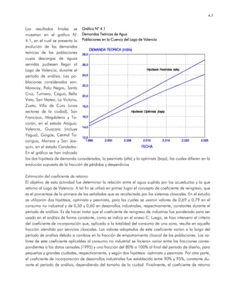 4.3
Los resultados finales se
muestran en el gráfico N°
4.1, en el cual se presenta la
evolución de las demandas
teóricas de las poblaciones
cuyas descargas de aguas
servidas pudiesen llegar al
Lago de Valencia, durante el
período de análisis. Las po-
blaciones consideradas son:
Maracay, Palo Negro, Santa
Cruz, Turmero, Cagua, Bella
Vista, San Mateo, La Victoria,
Zuata, Villa de Cura (unos
sectores de la ciudad), San
Francisco, Magdaleno y To-
corón, en el estado Aragua;
Valencia, Guacara (incluye
Yagua), Güigüe, Central Ta-
carigua, Mariara y San Joa-
quín, en el estado Carabobo.
En el gráfico se han indicado
las dos hipótesis de demanda consideradas, la pesimista (alta) y la optimista (baja), las cuales difieren en la
evolución supuesta de la fracción de pérdidas y desperdicios
Estimación del coeficiente de retorno
El objetivo de esta actividad fue determinar la relación entre el agua suplida por los acueductos y la que
retorna al Lago de Valencia. A tal fin se utilizó en primer lugar el concepto de coeficiente de reingreso, que
es el porcentaje de la primera de las señaladas que es recolectada por los sistemas cloacales. En el estudio
se utilizaron dos hipótesis, optimista y pesimista, para las cuales se usaron valores de 0,69 y 0,79 en el
consumo no industrial y de 0,50 y 0,60 en desarrollos industriales, respectivamente, constantes durante el
período de análisis. Es de hacer notar que el coeficiente de reingreso de industrias fue ponderado para ser
usado en el análisis de forma constante, como se indica en el anexo C. Luego, se hizo intervenir el criterio
del coeficiente de incorporación que, aplicado a la totalidad del consumo de una zona, resulta en aquella
fracción atendida por servicios cloacales. Los valores adoptados de este coeficiente varían a lo largo del
período de análisis debido a cambios en la fracción de empotramiento cloacal de las poblaciones. Los va-
lores de este coeficiente aplicables al consumo no industrial se hicieron variar entre las fracciones corres-
pondientes a los datos censales (1995) y una fracción del 80% a 100% al final del período de diseño, para
pequeñas y grandes ciudades, respectivamente, y según dos hipótesis: optimista y pesimista. Por otra parte,
el coeficiente de incorporación de desarrollos industriales fue establecido entre 90% y 95%, constante du-
rante el período de análisis, dependiendo del tamaño de la ciudad. Finalmente, el coeficiente de retorno
Gráfico N° 4.1Gráfico N° 4.1Gráfico N° 4.1Gráfico N° 4.1
Demandas Teóricas de AguaDemandas Teóricas de AguaDemandas Teóricas de AguaDemandas Teóricas de Agua
Poblaciones en la Cuenca del Lago de ValenciaPoblaciones en la Cuenca del Lago de ValenciaPoblaciones en la Cuenca del Lago de ValenciaPoblaciones en la Cuenca del Lago de Valencia
 