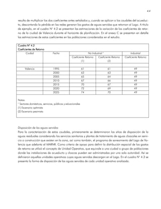 4.4
resulta de multiplicar los dos coeficientes antes señalados y, cuando se aplican a los caudales del acueduc-
to, descontando la pérdida en las redes generan los gastos de aguas servidas que retornan al Lago. A título
de ejemplo, en el cuadro N° 4.2 se presentan las estimaciones de la variación de los coeficientes de retor-
no de la ciudad de Valencia durante el horizonte de planificación. En el anexo C se presentan en detalle
las estimaciones de estos coeficientes en las poblaciones consideradas en el estudio.
CuadroCuadroCuadroCuadro N° 4.2N° 4.2N° 4.2N° 4.2
Coeficientes de RetornoCoeficientes de RetornoCoeficientes de RetornoCoeficientes de Retorno
No Industrial ° IndustrialCiudad Fecha
Coeficiente Retorno
(1)
Coeficiente Retorno
(2)
Coeficiente Retorno
Valencia 1995 61 61 49
2000 63 63 49
2005 65 64 49
2010 67 66 49
2015 70 67 49
2020 72 69 49
2025 74 70 49
Notas:
° Sectores domésticos, servicios, públicos y eduacionales
(1) Escenario optimista
(2) Escenario pesimista
Disposición de las aguas servidas
Para la caracterización de estos caudales, primeramente se determinaron los sitios de disposición de la
aguas residuales considerando los servicios sanitarios y plantas de tratamiento de aguas cloacales en servi-
cio o construcción que existen en la zona, así como también, el programa de saneamiento del Lago de Va-
lencia que adelanta el MARNR. Como criterio de apoyo para definir la distribución espacial de los gastos
de retorno se utilizó el concepto de Unidad Operativa, que equivale a una ciudad o grupo de poblaciones
donde las instalaciones de acueducto y cloacas pueden ser administradas por una sola autoridad. Así se
definieron aquellas unidades operativas cuyas aguas servidas descargan en el Lago. En el cuadro N° 4.3 se
presenta la forma de disposición de las aguas servidas de cada unidad operativa analizada.
 